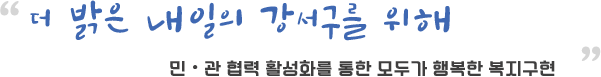 더 밝은 내일의 강서구를 위해
            민・관 협력 활성화를 통한 모두가 행복한 복지구현  